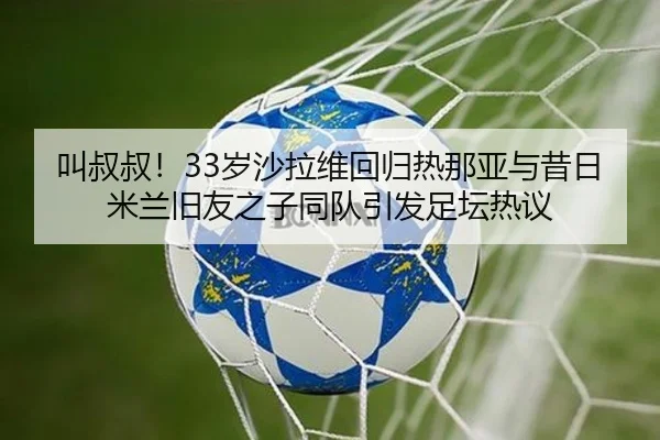 叫叔叔！33岁沙拉维回归热那亚与昔日米兰旧友之子同队引发足坛热议